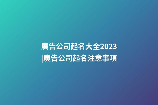 廣告公司起名大全2023|廣告公司起名注意事項-第1張-公司起名-玄機派